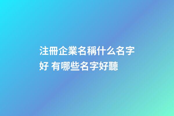 注冊企業名稱什么名字好 有哪些名字好聽-第1張-公司起名-玄機派